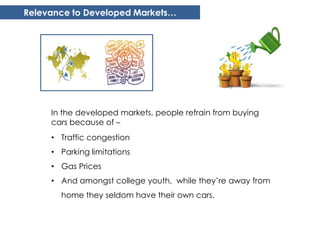 Relevance to Developed Markets…




     In the developed markets, people refrain from buying
     cars because of –
     • Traffic congestion
     • Parking limitations
     • Gas Prices
     • And amongst college youth, while they’re away from
       home they seldom have their own cars.
 