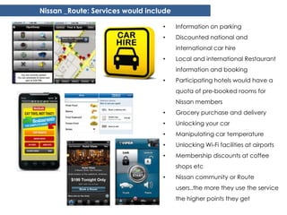 Nissan _Route: Services would include

                                  •     Information on parking
                                  •     Discounted national and
                                        international car hire
                                  •     Local and international Restaurant
                                        information and booking
                                  •     Participating hotels would have a
                                        quota of pre-booked rooms for
                                        Nissan members
                                  •     Grocery purchase and delivery
                                  •     Unlocking your car
                                  •     Manipulating car temperature
                                  •     Unlocking Wi-Fi facilities at airports
                                  •     Membership discounts at coffee
                                        shops etc
                                  •     Nissan community or Route
                                        users..the more they use the service
                                        the higher points they get
 