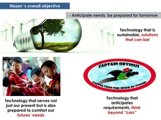 Nissan „s overall objective

                                - Anticipate needs, be prepared for tomorrow


                                                        Technology that is
                                                       sustainable, solutions
                                                            that can last




                                                   Technology that
Technology that serves not
                                                     anticipates
 just our present but is also
                                                 requirements, think
  prepared to comfort our
                                                    beyond “cars”
        futures’ needs
 