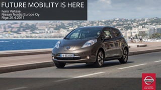 FUTURE MOBILITY IS HERE
Ivars Valtass
Nissan Nordic Europe Oy
Riga 26.4.2017
 