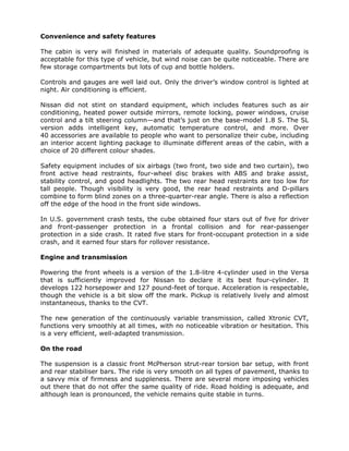 Convenience and safety features

The cabin is very will finished in materials of adequate quality. Soundproofing is
acceptable for this type of vehicle, but wind noise can be quite noticeable. There are
few storage compartments but lots of cup and bottle holders.

Controls and gauges are well laid out. Only the driver’s window control is lighted at
night. Air conditioning is efficient.

Nissan did not stint on standard equipment, which includes features such as air
conditioning, heated power outside mirrors, remote locking, power windows, cruise
control and a tilt steering column—and that’s just on the base-model 1.8 S. The SL
version adds intelligent key, automatic temperature control, and more. Over
40 accessories are available to people who want to personalize their cube, including
an interior accent lighting package to illuminate different areas of the cabin, with a
choice of 20 different colour shades.

Safety equipment includes of six airbags (two front, two side and two curtain), two
front active head restraints, four-wheel disc brakes with ABS and brake assist,
stability control, and good headlights. The two rear head restraints are too low for
tall people. Though visibility is very good, the rear head restraints and D-pillars
combine to form blind zones on a three-quarter-rear angle. There is also a reflection
off the edge of the hood in the front side windows.

In U.S. government crash tests, the cube obtained four stars out of five for driver
and front-passenger protection in a frontal collision and for rear-passenger
protection in a side crash. It rated five stars for front-occupant protection in a side
crash, and it earned four stars for rollover resistance.

Engine and transmission

Powering the front wheels is a version of the 1.8-litre 4-cylinder used in the Versa
that is sufficiently improved for Nissan to declare it its best four-cylinder. It
develops 122 horsepower and 127 pound-feet of torque. Acceleration is respectable,
though the vehicle is a bit slow off the mark. Pickup is relatively lively and almost
instantaneous, thanks to the CVT.

The new generation of the continuously variable transmission, called Xtronic CVT,
functions very smoothly at all times, with no noticeable vibration or hesitation. This
is a very efficient, well-adapted transmission.

On the road

The suspension is a classic front McPherson strut-rear torsion bar setup, with front
and rear stabiliser bars. The ride is very smooth on all types of pavement, thanks to
a savvy mix of firmness and suppleness. There are several more imposing vehicles
out there that do not offer the same quality of ride. Road holding is adequate, and
although lean is pronounced, the vehicle remains quite stable in turns.
 