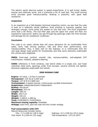 The electric assist steering system is speed proportional. It is well tuned, stable,
precise and relatively quick, and it transmits a bit of road feel. The small turning
circle provides good manoeuvrability. Braking is powerful, with good fade
resistance.

Inspection

In an inspection at a CAA-Quebec technical inspection centre, we saw that the cube
is built on a relatively sturdy platform. Rust proofing is unevenly applied, and
strangely enough, some joints are sealed on one side only. The front suspension
arms look a bit flimsy. The fuel filler pipe and the spare tire under the floor are
exposed to road grime. Debris can get through big openings under the front bumper
and damage the air-conditioner condenser.

Conclusion

The cube is an urban vehicle that will prove attractive for its comfortable front
seats, fairly high driving position, ride and drive train performance, and
manoeuvrability. Plus, it does well on the highway. It is unfortunate that the
rear-seat design loses points for functionality and that some elements underneath
the vehicle were neglected.

PROS: front-seat comfort, smooth ride,         manoeuvrability,   well-adapted   CVT
transmission, visibility, pleasant steering

CONS: reflections in front windows, rear bench slides in a single unit, rear head
restraints need work, openings under front bumper, several controls not lighted,
elements neglected underneath the vehicle

                               2009 NISSAN CUBE

Engine: 16-valve, 1.8-litre 4-cylinder
Horsepower: 122 hp at 5,200 rpm
Torque: 127 lb-ft at 4,800 rpm
Transmission: 6-speed manual; continuously variable transmission
Suspension: independent/semi-independent
Brakes: disc/drum
Wheelbase: 253 cm
Length: 398 cm
Width: 169.5 cm
Height: 165 cm
Weight: 1,268 to 1,289 kg
Tires: P195/60R15; P195/55R16
Maximum towing capacity: forbidden
Airbags: dual front, plus two side and two curtain airbags

Fuel consumption with CVT:
Natural Resources Canada rating:
     City: 7.3 L/100 km (38.5 mpg)            Highway: 6.5 L/100 km (43.5 mpg)
Test result: 8 L/100 km (35 mpg)              Test temperature: 12°C to 29°C
 