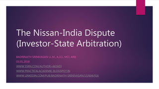 The Nissan-India Dispute
(Investor-State Arbitration)
BADRINATH SRINIVASAN LL.M., A.I.I.I., MCI. ARB.
03.01.2018
WWW.SSRN.COM/AUTHOR=665603
WWW.PRACTICALACADEMIC.BLOGSPOT.IN
WWW.LINKEDIN.COM/PUB/BADRINATH-SRINIVASAN/13/604/916
 