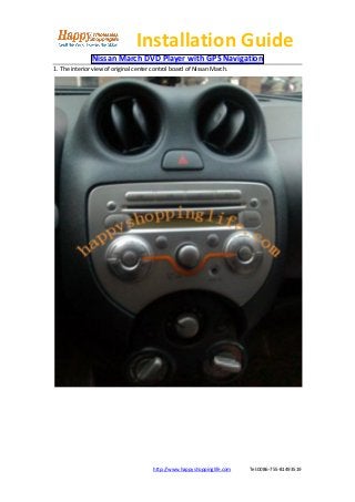 Installation Guide
               Nissan March DVD Player with GPS Navigation
1. The interior view of original center control board of Nissan March.




                                       http://www.happyshoppinglife.com   Tel:0086-755-81493519
 