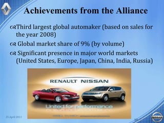 Achievements from the AllianceThird largest global automaker (based on sales for the year 2008) Global market share of 9% (by volume)  Significant presence in major world markets (United States, Europe, Japan, China, India, Russia)Renault-Nissan1025 April 201110