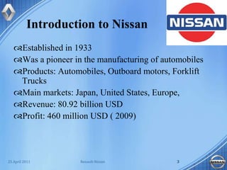 Introduction to NissanEstablished in 1933Was a pioneer in the manufacturing of automobilesProducts: Automobiles, Outboard motors, Forklift TrucksMain markets: Japan, United States, Europe, Revenue: 80.92 billion USDProfit: 460 million USD ( 2009)Renault-Nissan325 April 2011