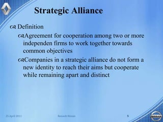 Strategic AllianceDefinition Agreement for cooperation among two or more independen firms to work together towards common objectivesCompanies in a strategic alliance do not form a new identity to reach their aims but cooperate while remaining apart and distinct25 April 2011Renault-Nissan5
