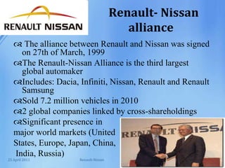 Renault- Nissan allianceThe alliance between Renault and Nissan was signed on 27th of March, 1999The Renault-Nissan Alliance is the third largest global automakerIncludes: Dacia, Infiniti, Nissan, Renault and Renault Samsung Sold 7.2 million vehicles in 20102 global companies linked by cross-shareholdings Significant presence in major world markets (United States, Europe, Japan, China,India, Russia) Renault-Nissan25 April 2011
