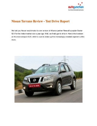Nissan Terrano Review - Test Drive Report
We told you Nissan would make its own version of Alliance partner Renault’s popular Duster
SUV for the Indian market over a year ago. Well, we finally get to drive it. Here’s the lowdown
on this new compact SUV, which is sure to shake up this increasingly-crowded segment a little
more.
 