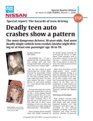 Special Reprint Edition
                                              As seen in USA TODAY, March 1, 2005



Special report: The hazards of teen driving

Deadly teen auto
crashes show a pattern
The most dangerous drivers: 16-year-olds. And most
deadly single-vehicle teen crashes involve night driv-
ing or at least one passenger age 16 to 19.
                                 By Jayne O'donnell                      the deadly crashes involving 16-
                                 USA TODAY                               to-19-year-old drivers in 2003.
                                                                         About 3,500 teenagers died in
                                   HOLLYWOOD, Fla. — It was a            teen-driven vehicles in the USA
                                 double date like countless others:      that year — a death toll that tops
                                 Two teenage girls and their             that of any disease or injury for
                                 teenage boyfriends, with plans to       teens. The South proved to be the
                                 see a movie on a summer night.          deadliest region.

                                   But this one ended in grief.            More than two-thirds of fatal
                                 Sixteen-year-old Gerald Miller          single-vehicle     teen    crashes
                                 swerved his sport-utility vehicle       involved nighttime driving or at
                                 to miss a car stalled on Interstate     least one passenger age 16 to 19.
                                 95. The SUV, traveling about 78         Nearly three-fourths of the driv-
                                 mph, rolled five times. The boys        ers in those crashes were male.
                                 were injured. The girls — Casey         And 16-year-old drivers were the
                                 Hersch, 16, and Lauren Gorham,          riskiest of all. Their rate of
                                 15 — were thrown from the SUV           involvement in fatal crashes was
                                 and died.                               nearly five times that of drivers
                                                                         ages 20 and older, according to the
                                   To many who knew the victims,         Insurance Institute for Highway
                                 the crash seemed like a cruel act       Safety.
                                 of fate, a freak tragedy beyond
                                 anyone's control. But it fit a com-     Teen brains not developed
                                 mon formula for teen deaths on
                                 the USA's roadways: Put a 16-             New medical research helps
                                 year-old boy at the wheel of an         explain why. The part of the brain
                                 SUV. Add two or three teens,            that weighs risks and controls
                                 including at least one other boy.       impulsive behavior isn't fully
                                 Send them out at night. Finally, let    developed until about age 25,
Crash victims: Casey Hersch,
                                 them travel fast — and unbelted.        according to the National
top, and Lauren Gorham died
in the crash in 2003.
                                                                         Institutes of Health. Some state
                                  Those common factors emerged           legislators and safety activists
                                 when USA TODAY examined all             question whether 16-year-olds

                           © Copyright 2005 USA TODAY, a division of Gannett Co., Inc.
 