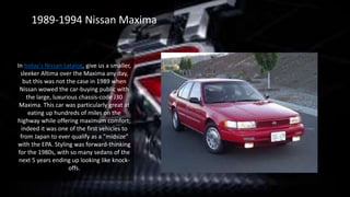 1989-1994 Nissan Maxima
In today's Nissan catalog, give us a smaller,
sleeker Altima over the Maxima any day,
but this was not the case in 1989 when
Nissan wowed the car-buying public with
the large, luxurious chassis-code J30
Maxima. This car was particularly great at
eating up hundreds of miles on the
highway while offering maximum comfort;
indeed it was one of the first vehicles to
from Japan to ever qualify as a "midsize"
with the EPA. Styling was forward-thinking
for the 1980s, with so many sedans of the
next 5 years ending up looking like knock-
offs.
 