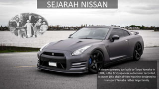SEJARAH NISSAN
A steam-powered car built by Torao Yamaha in
1904, is the first Japanese automaker recorded.
It seater 10 is chain driven machine designed to
transport Yamaba rather large family.
 