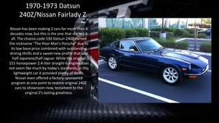 Nissan has been making Z cars for more than 4
decades now, but this is the one that started it
all. The chassis-code S30 Datsun 240Z earned
the nickname "The Poor Man's Porsche" due to
its low base price combined with outstanding
driving thrills and a sweet new profile that was
half Japanese/half Jaguar. While the original
151-horsepower 2.4-liter straight-6 engine does
not seem like much by today's standards, in this
lightweight car it provided plenty of thrills.
Nissan even offered a factory-sponsored
program at one point to restore original 240Z
cars to showroom-new, testament to the
original Z's lasting greatness.
1970-1973 Datsun
240Z/Nissan Fairlady Z
 