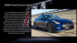 In July of 2008, Nissan finally offered U.S.
buyers a crack at the latest, and by far the
greatest, in its long line of GT-R luxury sport
coupes. The new "Godzilla" R35 GT-R shifted
the car from sports car to world-beating
supercar, and Nissan has continued to make
performance tweaks and improvements all the
way through the 2013 model year to make
what some consider the best car on today's
roads even better. The newest model has 545
horsepower and 463 lb-ft. of torque, good for a
sub-3-second 0-60 time and one of the best-
performing cars at any price.
2008-Present Nissan GT-R
 