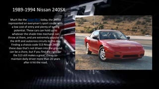 Much like the Scion FR-S today, the 240SX
represented an everyman's sport coupe with
a low cost of entry and plenty of tuning
potential. These cars can hold up to
whatever the shade-tree mechanic can
throw at them, and are extremely popular on
the drift and autocross circuits to this day.
Finding a chassis-code S13 Nissan 240SX
these days that's not driven into the ground
can be a chore, but if you find the right car
the S13 still makes a great, cheap-to-
maintain daily driver more than 20 years
after it hit the road.
1989-1994 Nissan 240SX
 