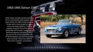 While Nissan actually started importing
its fun and carefree small roadster a few
years earlier, the 1963 model came into
its own with a more-powerful engine
and a new larger platform. This is a
roadster along the lines of the classic
British MG and Triumph, except with a
distinctly Japanese character. It won't
get you too far on the track with only
77-85 horsepower, but you'll sure enjoy
some sunshine. These cars, when in
"barn find" condition, are priceless
today.
1963-1965 Datsun 1500
 