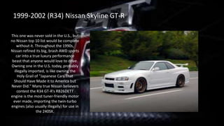 This one was never sold in the U.S., but
no Nissan top 10 list would be complete
without it. Throughout the 1990s,
Nissan refined its big, brash AWD sports
car into a true luxury performance
beast that anyone would love to drive.
Owning one in the U.S. today, probably
illegally imported, is like owning the
Holy Grail of "Japanese Cars That
Should Have Made it to America but
Never Did." Many true Nissan believers
contest the R34 GT-R's RB26DETT
engine is the most tuner-friendly motor
ever made, importing the twin-turbo
engines (also usually illegally) for use in
the 240SX.
1999-2002 (R34) Nissan Skyline GT-R
 