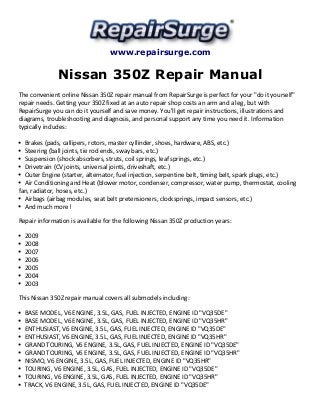 www.repairsurge.com 
Nissan 350Z Repair Manual 
The convenient online Nissan 350Z repair manual from RepairSurge is perfect for your "do it yourself" 
repair needs. Getting your 350Z fixed at an auto repair shop costs an arm and a leg, but with 
RepairSurge you can do it yourself and save money. You'll get repair instructions, illustrations and 
diagrams, troubleshooting and diagnosis, and personal support any time you need it. Information 
typically includes: 
Brakes (pads, callipers, rotors, master cyllinder, shoes, hardware, ABS, etc.) 
Steering (ball joints, tie rod ends, sway bars, etc.) 
Suspension (shock absorbers, struts, coil springs, leaf springs, etc.) 
Drivetrain (CV joints, universal joints, driveshaft, etc.) 
Outer Engine (starter, alternator, fuel injection, serpentine belt, timing belt, spark plugs, etc.) 
Air Conditioning and Heat (blower motor, condenser, compressor, water pump, thermostat, cooling 
fan, radiator, hoses, etc.) 
Airbags (airbag modules, seat belt pretensioners, clocksprings, impact sensors, etc.) 
And much more! 
Repair information is available for the following Nissan 350Z production years: 
2009 
2008 
2007 
2006 
2005 
2004 
2003 
This Nissan 350Z repair manual covers all submodels including: 
BASE MODEL, V6 ENGINE, 3.5L, GAS, FUEL INJECTED, ENGINE ID "VQ35DE" 
BASE MODEL, V6 ENGINE, 3.5L, GAS, FUEL INJECTED, ENGINE ID "VQ35HR" 
ENTHUSIAST, V6 ENGINE, 3.5L, GAS, FUEL INJECTED, ENGINE ID "VQ35DE" 
ENTHUSIAST, V6 ENGINE, 3.5L, GAS, FUEL INJECTED, ENGINE ID "VQ35HR" 
GRAND TOURING, V6 ENGINE, 3.5L, GAS, FUEL INJECTED, ENGINE ID "VQ35DE" 
GRAND TOURING, V6 ENGINE, 3.5L, GAS, FUEL INJECTED, ENGINE ID "VQ35HR" 
NISMO, V6 ENGINE, 3.5L, GAS, FUEL INJECTED, ENGINE ID "VQ35HR" 
TOURING, V6 ENGINE, 3.5L, GAS, FUEL INJECTED, ENGINE ID "VQ35DE" 
TOURING, V6 ENGINE, 3.5L, GAS, FUEL INJECTED, ENGINE ID "VQ35HR" 
TRACK, V6 ENGINE, 3.5L, GAS, FUEL INJECTED, ENGINE ID "VQ35DE" 
 