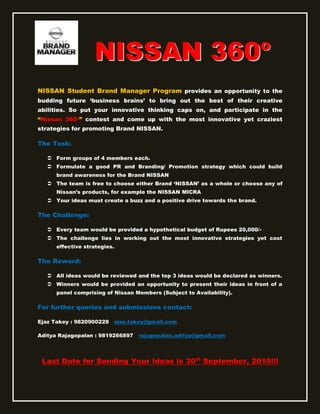 NISSAN 360                                                o

NISSAN Student Brand Manager Program provides an opportunity to the
budding future „business brains‟ to bring out the best of their creative
abilities. So put your innovative thinking caps on, and participate in the
“Nissan 360o” contest and come up with the most innovative yet craziest
strategies for promoting Brand NISSAN.

The Task:

    Form groups of 4 members each.
    Formulate a good PR and Branding/ Promotion strategy which could build
      brand awareness for the Brand NISSAN
    The team is free to choose either Brand „NISSAN‟ as a whole or choose any of
      Nissan‟s products, for example the NISSAN MICRA
    Your ideas must create a buzz and a positive drive towards the brand.

The Challenge:

    Every team would be provided a hypothetical budget of Rupees 20,000/-
    The challenge lies in working out the most innovative strategies yet cost
      effective strategies.

The Reward:

    All ideas would be reviewed and the top 3 ideas would be declared as winners.
    Winners would be provided an opportunity to present their ideas in front of a
      panel comprising of Nissan Members (Subject to Availability).

For further queries and submissions contact:

Ejaz Takey : 9820900228   ejaz.takey@gmail.com

Aditya Rajagopalan : 9819266897   rajagopalan.aditya@gmail.com




 Last Date for Sending Your Ideas is 30th September, 2010!!!
 