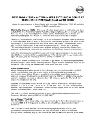 
NEW 2016 NISSAN ALTIMA MAKES AUTO SHOW DEBUT AT
2015 MIAMI INTERNATIONAL AUTO SHOW
-Nissan brings excitement to South Florida with refreshed 2016 Altima, TITAN XD and other
updates to 2016 product lineup-
MIAMI, Fla. (Nov. 6, 2015) – The newly refreshed Nissan Altima is making its auto show
debut at the 2015 Miami International Auto Show beginning Friday, Nov. 6 through Sunday,
Nov. 15, 2015, at the Miami Beach Convention Center. For the first time in Miami, the
completely redesigned 2016 Nissan TITAN XD full-size truck will also be on display.
“At Nissan, we understand that buying a car is one of the most important financial decisions
a family can make, which is why it is important for us to provide access to the latest models
in our lineup to Miami International Auto Show visitors each year,” said Fred Diaz, senior
vice president, Nissan Sales & Marketing and Operations U.S., Nissan North America.
“Through interaction with product experts and ride and drive opportunities, Nissan fans,
customers and potential customers can experience the full Nissan lineup in one afternoon.”
Auto show attendees are invited to interact with Nissan representatives on the auto show
stand to learn more about the upgraded features in the Altima model lineup, including the
sport SR grade, and the innovative offerings on the new TITAN XD.
At the show, Nissan also encourages consumers to get behind the wheel to experience the
thrill of driving its latest models including Maxima, Rogue, Murano, Pathfinder, JUKE and the
all-electric LEAF, during the Nissan Ride & Drive event from Nov. 12-15.
About Nissan Altima
Altima, Nissan's best-selling vehicle in North America, has been redesigned for the 2016
model year, including new exterior and interior styling, enhanced technology and
connectivity, a new Altima SR sports model and new available safety features such as
segment-exclusive*
Predictive Forward Collision Warning (PFCW). In addition, highway fuel
economy has been increased to a best-in-class**
39 miles-per-gallon for Altima 2.5-liter
engine models (except 2.5 SR).
With the addition of the new SR model, the 2016 Altima is available in a choice of seven
models – 2.5, 2.5 S, 2.5 SR, 2.5 SV, 2.5 SL, 3.5 SR and 3.5 SL. The five 2.5-liter models
feature a 182-horsepower 2.5-liter DOHC inline 4-cylinder engine, while the 3.5-liter Altima
offers a 270-horsepower 3.5-liter DOHC V6.
The new 2016 Nissan Altima is scheduled to go on sale at Nissan dealers nationwide on
November 11 with a starting MSRP of $22,500 USD.***
About Nissan TITAN XD
The 2016 TITAN XD, is powered by a new Cummins® 5.0L V8 Turbo Diesel engine rated at
a powerful 555 lb-ft of torque and is set to go on sale at Nissan dealers nationwide in
December.
The TITAN XD – which features a maximum towing capacity of more than 12,000
pounds**** when properly equipped – will later be available in a total of three cab
configurations, three bed lengths, two frame sizes, 4x4 and 4x2 drive and five grade levels.
 