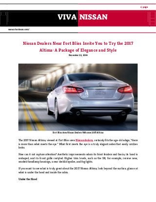 1 | page
VIVA NISSAN
www.vivanissan.com/
Nissan Dealers Near Fort Bliss Invite You to Try the 2017
Altima: A Package of Elegance and Style
November 22, 2016
Fort Bliss Area Nissan Dealers Welcome 2017 Altima
The 2017 Nissan Altima, viewed at Fort Bliss area Nissan dealers, certainly fits the age-old adage, "there
is more than what meets the eye." What first meets the eye is a truly elegant sedan that easily catches
looks.
How can it not capture attention? Aesthetic improvements adorn its front fenders and fascia, its hood is
reshaped, and its front grille restyled. Higher trim levels, such as the SR, for example, receive new,
smoked-headlamp housings, a rear decklid spoiler, and fog lights.
If you want to see what is truly great about the 2017 Nissan Altima, look beyond the surface, glance at
what is under the hood and inside the cabin.
Under the Hood
 