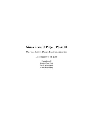 Nissan Research Project: Phase III
The Final Report: African American Millennials

           Due: December 12, 2011
                Elena Carroll
               Lauren Geniviva
               Sarah Markowitz
               Alana Rosenberg
 