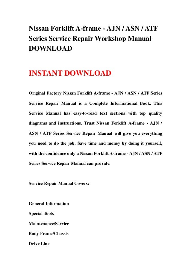 Nissan Forklift A-frame - AJN / ASN / ATF
Series Service Repair Workshop Manual
DOWNLOAD
INSTANT DOWNLOAD
Original Factory Nissan Forklift A-frame - AJN / ASN / ATF Series
Service Repair Manual is a Complete Informational Book. This
Service Manual has easy-to-read text sections with top quality
diagrams and instructions. Trust Nissan Forklift A-frame - AJN /
ASN / ATF Series Service Repair Manual will give you everything
you need to do the job. Save time and money by doing it yourself,
with the confidence only a Nissan Forklift A-frame - AJN / ASN / ATF
Series Service Repair Manual can provide.
Service Repair Manual Covers:
General Information
Special Tools
Maintenance/Service
Body Frame/Chassis
Drive Line
 
