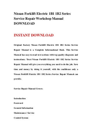 Nissan Forklift Electric 1B1 1B2 Series
Service Repair Workshop Manual
DOWNLOAD
INSTANT DOWNLOAD
Original Factory Nissan Forklift Electric 1B1 1B2 Series Service
Repair Manual is a Complete Informational Book. This Service
Manual has easy-to-read text sections with top quality diagrams and
instructions. Trust Nissan Forklift Electric 1B1 1B2 Series Service
Repair Manual will give you everything you need to do the job. Save
time and money by doing it yourself, with the confidence only a
Nissan Forklift Electric 1B1 1B2 Series Service Repair Manual can
provide.
Service Repair Manual Covers:
Introduction
Foreword
General Information
Maintenance / Service
Control System
 