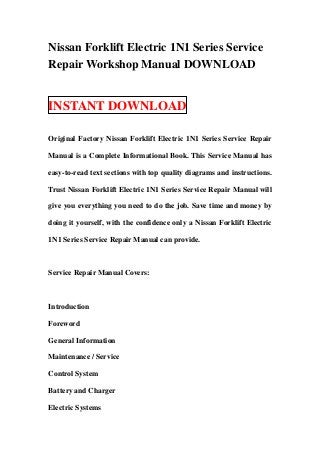 Nissan Forklift Electric 1N1 Series Service
Repair Workshop Manual DOWNLOAD


INSTANT DOWNLOAD

Original Factory Nissan Forklift Electric 1N1 Series Service Repair

Manual is a Complete Informational Book. This Service Manual has

easy-to-read text sections with top quality diagrams and instructions.

Trust Nissan Forklift Electric 1N1 Series Service Repair Manual will

give you everything you need to do the job. Save time and money by

doing it yourself, with the confidence only a Nissan Forklift Electric

1N1 Series Service Repair Manual can provide.



Service Repair Manual Covers:



Introduction

Foreword

General Information

Maintenance / Service

Control System

Battery and Charger

Electric Systems
 