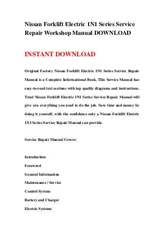 Nissan Forklift Electric 1N1 Series Service
Repair Workshop Manual DOWNLOAD


INSTANT DOWNLOAD

Original Factory Nissan Forklift Electric 1N1 Series Service Repair

Manual is a Complete Informational Book. This Service Manual has

easy-to-read text sections with top quality diagrams and instructions.

Trust Nissan Forklift Electric 1N1 Series Service Repair Manual will

give you everything you need to do the job. Save time and money by

doing it yourself, with the confidence only a Nissan Forklift Electric

1N1 Series Service Repair Manual can provide.



Service Repair Manual Covers:



Introduction

Foreword

General Information

Maintenance / Service

Control System

Battery and Charger

Electric Systems
 