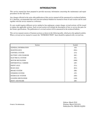 INTRODUCTION
This service manual has been prepared to provide necessary information concerning the maintenance and repair
procedures for the 1Q2 series.
Any changes effected in the series after publication of this service manual will be announced in a technical bulletin.
It is, therefore, recommended that each relevant technical bulletin be inserted in front of each section and be used
together with the service manual as a reference.
If a new model requires different service method or has undergone a major change, revised sections will be issued
to replace the applicable sections. Each revised section will include the description of how to service the parts for
the former specifications. The publication of a revised section will be announced in the technical bulletin.
This service manual consists of fourteen sections as shown in the following table, which gives the updated symbols.
When a revised service manual is issued, this “INTRODUCTION” sheet should be replaced with a revised one.
Edition: March 2010
Printed in The Netherlands Printing: March 2010 (01)
Publication No. SM10E-01Q2E0
Section Symbol
GENERAL INFORMATION (GI)
MAINTENANCE (MA)
CONTROL SYSTEM (CS)
BATTERY AND CHARGER (BC)
ELECTRICAL SYSTEM (EL)
MOTOR MECHANISM (MM)
DIFFERENTIAL CARRIER (DF)
FRONT AXLE (FA)
REAR AXLE (RA)
BRAKE SYSTEM (BR)
STEERING SYSTEM (ST)
HYDRAULIC SYSTEM (HD)
LOADING MECHANISM (LM)
BODY AND FRAME (BF)
 