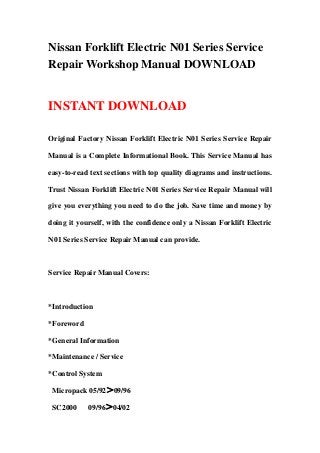 Nissan Forklift Electric N01 Series Service
Repair Workshop Manual DOWNLOAD
INSTANT DOWNLOAD
Original Factory Nissan Forklift Electric N01 Series Service Repair
Manual is a Complete Informational Book. This Service Manual has
easy-to-read text sections with top quality diagrams and instructions.
Trust Nissan Forklift Electric N01 Series Service Repair Manual will
give you everything you need to do the job. Save time and money by
doing it yourself, with the confidence only a Nissan Forklift Electric
N01 Series Service Repair Manual can provide.
Service Repair Manual Covers:
*Introduction
*Foreword
*General Information
*Maintenance / Service
*Control System
Micropack 05/92＞09/96
SC2000 09/96＞04/02
 