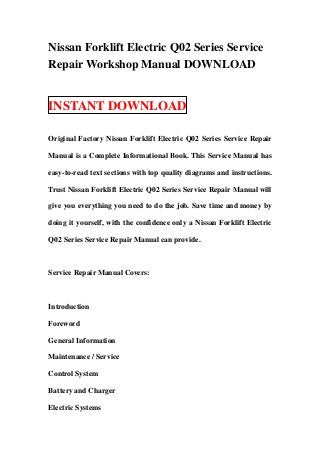 Nissan Forklift Electric Q02 Series Service
Repair Workshop Manual DOWNLOAD


INSTANT DOWNLOAD

Original Factory Nissan Forklift Electric Q02 Series Service Repair

Manual is a Complete Informational Book. This Service Manual has

easy-to-read text sections with top quality diagrams and instructions.

Trust Nissan Forklift Electric Q02 Series Service Repair Manual will

give you everything you need to do the job. Save time and money by

doing it yourself, with the confidence only a Nissan Forklift Electric

Q02 Series Service Repair Manual can provide.



Service Repair Manual Covers:



Introduction

Foreword

General Information

Maintenance / Service

Control System

Battery and Charger

Electric Systems
 