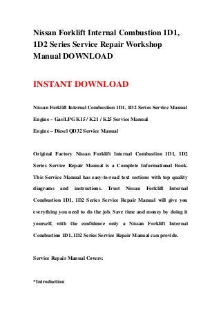 Nissan Forklift Internal Combustion 1D1,
1D2 Series Service Repair Workshop
Manual DOWNLOAD
INSTANT DOWNLOAD
Nissan Forklift Internal Combustion 1D1, 1D2 Series Service Manual
Engine – Gas/LPG K15 / K21 / K25 Service Manual
Engine – Diesel QD32 Service Manual
Original Factory Nissan Forklift Internal Combustion 1D1, 1D2
Series Service Repair Manual is a Complete Informational Book.
This Service Manual has easy-to-read text sections with top quality
diagrams and instructions. Trust Nissan Forklift Internal
Combustion 1D1, 1D2 Series Service Repair Manual will give you
everything you need to do the job. Save time and money by doing it
yourself, with the confidence only a Nissan Forklift Internal
Combustion 1D1, 1D2 Series Service Repair Manual can provide.
Service Repair Manual Covers:
*Introduction
 