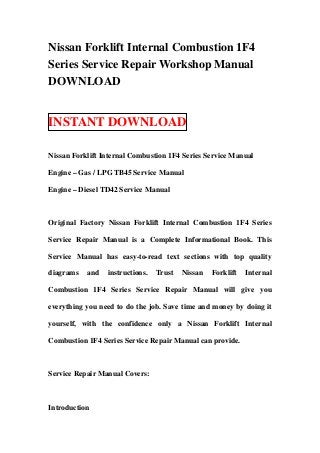 Nissan Forklift Internal Combustion 1F4
Series Service Repair Workshop Manual
DOWNLOAD


INSTANT DOWNLOAD

Nissan Forklift Internal Combustion 1F4 Series Service Manual

Engine – Gas / LPG TB45 Service Manual

Engine – Diesel TD42 Service Manual



Original Factory Nissan Forklift Internal Combustion 1F4 Series

Service Repair Manual is a Complete Informational Book. This

Service Manual has easy-to-read text sections with top quality

diagrams   and   instructions.   Trust   Nissan   Forklift   Internal

Combustion 1F4 Series Service Repair Manual will give you

everything you need to do the job. Save time and money by doing it

yourself, with the confidence only a Nissan Forklift Internal

Combustion 1F4 Series Service Repair Manual can provide.



Service Repair Manual Covers:



Introduction
 