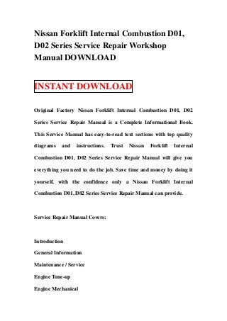 Nissan Forklift Internal Combustion D01,
D02 Series Service Repair Workshop
Manual DOWNLOAD
INSTANT DOWNLOAD
Original Factory Nissan Forklift Internal Combustion D01, D02
Series Service Repair Manual is a Complete Informational Book.
This Service Manual has easy-to-read text sections with top quality
diagrams and instructions. Trust Nissan Forklift Internal
Combustion D01, D02 Series Service Repair Manual will give you
everything you need to do the job. Save time and money by doing it
yourself, with the confidence only a Nissan Forklift Internal
Combustion D01, D02 Series Service Repair Manual can provide.
Service Repair Manual Covers:
Introduction
General Information
Maintenance / Service
Engine Tune-up
Engine Mechanical
 