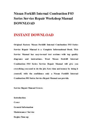 Nissan Forklift Internal Combustion F03
Series Service Repair Workshop Manual
DOWNLOAD
INSTANT DOWNLOAD
Original Factory Nissan Forklift Internal Combustion F03 Series
Service Repair Manual is a Complete Informational Book. This
Service Manual has easy-to-read text sections with top quality
diagrams and instructions. Trust Nissan Forklift Internal
Combustion F03 Series Service Repair Manual will give you
everything you need to do the job. Save time and money by doing it
yourself, with the confidence only a Nissan Forklift Internal
Combustion F03 Series Service Repair Manual can provide.
Service Repair Manual Covers:
Introduction
Cover
General Information
Maintenance / Service
Engine Tune-up
 