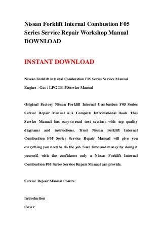 Nissan Forklift Internal Combustion F05
Series Service Repair Workshop Manual
DOWNLOAD
INSTANT DOWNLOAD
Nissan Forklift Internal Combustion F05 Series Service Manual
Engine – Gas / LPG TB45 Service Manual
Original Factory Nissan Forklift Internal Combustion F05 Series
Service Repair Manual is a Complete Informational Book. This
Service Manual has easy-to-read text sections with top quality
diagrams and instructions. Trust Nissan Forklift Internal
Combustion F05 Series Service Repair Manual will give you
everything you need to do the job. Save time and money by doing it
yourself, with the confidence only a Nissan Forklift Internal
Combustion F05 Series Service Repair Manual can provide.
Service Repair Manual Covers:
Introduction
Cover
 