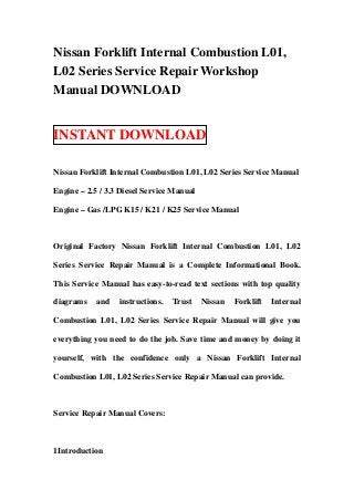 Nissan Forklift Internal Combustion L01,
L02 Series Service Repair Workshop
Manual DOWNLOAD


INSTANT DOWNLOAD

Nissan Forklift Internal Combustion L01, L02 Series Service Manual

Engine – 2.5 / 3.3 Diesel Service Manual

Engine – Gas /LPG K15 / K21 / K25 Service Manual



Original Factory Nissan Forklift Internal Combustion L01, L02

Series Service Repair Manual is a Complete Informational Book.

This Service Manual has easy-to-read text sections with top quality

diagrams    and   instructions.   Trust    Nissan   Forklift   Internal

Combustion L01, L02 Series Service Repair Manual will give you

everything you need to do the job. Save time and money by doing it

yourself, with the confidence only a Nissan Forklift Internal

Combustion L01, L02 Series Service Repair Manual can provide.



Service Repair Manual Covers:



1Introduction
 