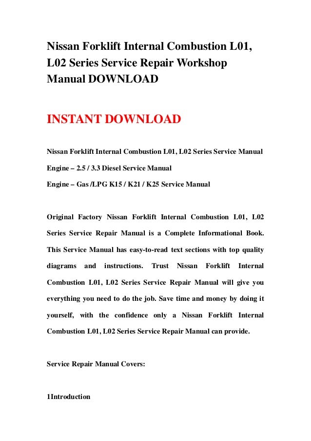 Nissan Forklift Internal Combustion L01,
L02 Series Service Repair Workshop
Manual DOWNLOAD
INSTANT DOWNLOAD
Nissan Forklift Internal Combustion L01, L02 Series Service Manual
Engine – 2.5 / 3.3 Diesel Service Manual
Engine – Gas /LPG K15 / K21 / K25 Service Manual
Original Factory Nissan Forklift Internal Combustion L01, L02
Series Service Repair Manual is a Complete Informational Book.
This Service Manual has easy-to-read text sections with top quality
diagrams and instructions. Trust Nissan Forklift Internal
Combustion L01, L02 Series Service Repair Manual will give you
everything you need to do the job. Save time and money by doing it
yourself, with the confidence only a Nissan Forklift Internal
Combustion L01, L02 Series Service Repair Manual can provide.
Service Repair Manual Covers:
1Introduction
 