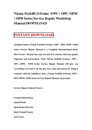 Nissan Forklift O-frame -OPC / OPS -OPM
/ OPH Series Service Repair Workshop
Manual DOWNLOAD


INSTANT DOWNLOAD

Original Factory Nissan Forklift O-frame -OPC / OPS -OPM / OPH

Series Service Repair Manual is a Complete Informational Book.

This Service Manual has easy-to-read text sections with top quality

diagrams and instructions. Trust Nissan Forklift O-frame -OPC /

OPS -OPM / OPH Series Service Repair Manual will give you

everything you need to do the job. Save time and money by doing it

yourself, with the confidence only a Nissan Forklift O-frame -OPC /

OPS -OPM / OPH Series Service Repair Manual can provide.



Service Repair Manual Covers:



General Information

Special Tools

Maintenance/Service

Body Frame/Chassis

Drive Line
 