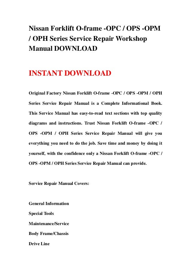 Nissan Forklift O-frame -OPC / OPS -OPM
/ OPH Series Service Repair Workshop
Manual DOWNLOAD
INSTANT DOWNLOAD
Original Factory Nissan Forklift O-frame -OPC / OPS -OPM / OPH
Series Service Repair Manual is a Complete Informational Book.
This Service Manual has easy-to-read text sections with top quality
diagrams and instructions. Trust Nissan Forklift O-frame -OPC /
OPS -OPM / OPH Series Service Repair Manual will give you
everything you need to do the job. Save time and money by doing it
yourself, with the confidence only a Nissan Forklift O-frame -OPC /
OPS -OPM / OPH Series Service Repair Manual can provide.
Service Repair Manual Covers:
General Information
Special Tools
Maintenance/Service
Body Frame/Chassis
Drive Line
 