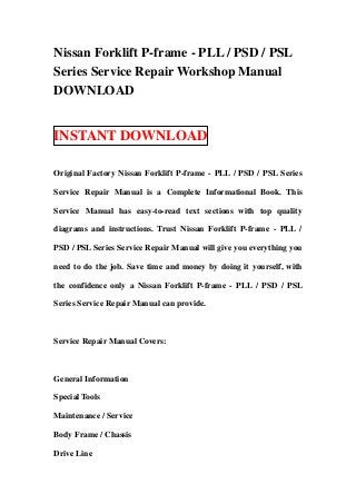 Nissan Forklift P-frame - PLL / PSD / PSL
Series Service Repair Workshop Manual
DOWNLOAD
INSTANT DOWNLOAD
Original Factory Nissan Forklift P-frame - PLL / PSD / PSL Series
Service Repair Manual is a Complete Informational Book. This
Service Manual has easy-to-read text sections with top quality
diagrams and instructions. Trust Nissan Forklift P-frame - PLL /
PSD / PSL Series Service Repair Manual will give you everything you
need to do the job. Save time and money by doing it yourself, with
the confidence only a Nissan Forklift P-frame - PLL / PSD / PSL
Series Service Repair Manual can provide.
Service Repair Manual Covers:
General Information
Special Tools
Maintenance / Service
Body Frame / Chassis
Drive Line
 