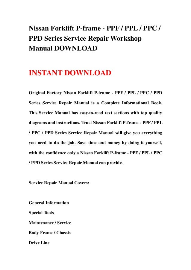 Nissan Forklift P-frame - PPF / PPL / PPC /
PPD Series Service Repair Workshop
Manual DOWNLOAD
INSTANT DOWNLOAD
Original Factory Nissan Forklift P-frame - PPF / PPL / PPC / PPD
Series Service Repair Manual is a Complete Informational Book.
This Service Manual has easy-to-read text sections with top quality
diagrams and instructions. Trust Nissan Forklift P-frame - PPF / PPL
/ PPC / PPD Series Service Repair Manual will give you everything
you need to do the job. Save time and money by doing it yourself,
with the confidence only a Nissan Forklift P-frame - PPF / PPL / PPC
/ PPD Series Service Repair Manual can provide.
Service Repair Manual Covers:
General Information
Special Tools
Maintenance / Service
Body Frame / Chassis
Drive Line
 