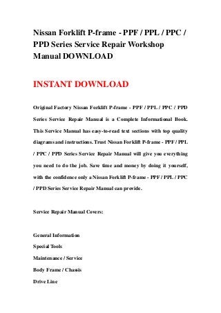Nissan Forklift P-frame - PPF / PPL / PPC /
PPD Series Service Repair Workshop
Manual DOWNLOAD
INSTANT DOWNLOAD
Original Factory Nissan Forklift P-frame - PPF / PPL / PPC / PPD
Series Service Repair Manual is a Complete Informational Book.
This Service Manual has easy-to-read text sections with top quality
diagrams and instructions. Trust Nissan Forklift P-frame - PPF / PPL
/ PPC / PPD Series Service Repair Manual will give you everything
you need to do the job. Save time and money by doing it yourself,
with the confidence only a Nissan Forklift P-frame - PPF / PPL / PPC
/ PPD Series Service Repair Manual can provide.
Service Repair Manual Covers:
General Information
Special Tools
Maintenance / Service
Body Frame / Chassis
Drive Line
 