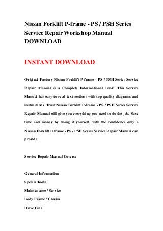 Nissan Forklift P-frame - PS / PSH Series
Service Repair Workshop Manual
DOWNLOAD
INSTANT DOWNLOAD
Original Factory Nissan Forklift P-frame - PS / PSH Series Service
Repair Manual is a Complete Informational Book. This Service
Manual has easy-to-read text sections with top quality diagrams and
instructions. Trust Nissan Forklift P-frame - PS / PSH Series Service
Repair Manual will give you everything you need to do the job. Save
time and money by doing it yourself, with the confidence only a
Nissan Forklift P-frame - PS / PSH Series Service Repair Manual can
provide.
Service Repair Manual Covers:
General Information
Special Tools
Maintenance / Service
Body Frame / Chassis
Drive Line
 