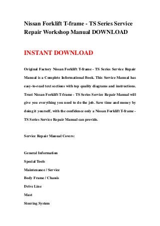 Nissan Forklift T-frame - TS Series Service
Repair Workshop Manual DOWNLOAD
INSTANT DOWNLOAD
Original Factory Nissan Forklift T-frame - TS Series Service Repair
Manual is a Complete Informational Book. This Service Manual has
easy-to-read text sections with top quality diagrams and instructions.
Trust Nissan Forklift T-frame - TS Series Service Repair Manual will
give you everything you need to do the job. Save time and money by
doing it yourself, with the confidence only a Nissan Forklift T-frame -
TS Series Service Repair Manual can provide.
Service Repair Manual Covers:
General Information
Special Tools
Maintenance / Service
Body Frame / Chassis
Drive Line
Mast
Steering System
 