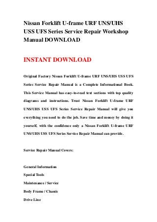 Nissan Forklift U-frame URF UNS/UHS
USS UFS Series Service Repair Workshop
Manual DOWNLOAD
INSTANT DOWNLOAD
Original Factory Nissan Forklift U-frame URF UNS/UHS USS UFS
Series Service Repair Manual is a Complete Informational Book.
This Service Manual has easy-to-read text sections with top quality
diagrams and instructions. Trust Nissan Forklift U-frame URF
UNS/UHS USS UFS Series Service Repair Manual will give you
everything you need to do the job. Save time and money by doing it
yourself, with the confidence only a Nissan Forklift U-frame URF
UNS/UHS USS UFS Series Service Repair Manual can provide.
Service Repair Manual Covers:
General Information
Special Tools
Maintenance / Service
Body Frame / Chassis
Drive Line
 