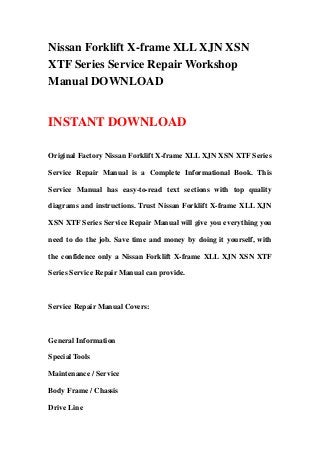 Nissan Forklift X-frame XLL XJN XSN
XTF Series Service Repair Workshop
Manual DOWNLOAD
INSTANT DOWNLOAD
Original Factory Nissan Forklift X-frame XLL XJN XSN XTF Series
Service Repair Manual is a Complete Informational Book. This
Service Manual has easy-to-read text sections with top quality
diagrams and instructions. Trust Nissan Forklift X-frame XLL XJN
XSN XTF Series Service Repair Manual will give you everything you
need to do the job. Save time and money by doing it yourself, with
the confidence only a Nissan Forklift X-frame XLL XJN XSN XTF
Series Service Repair Manual can provide.
Service Repair Manual Covers:
General Information
Special Tools
Maintenance / Service
Body Frame / Chassis
Drive Line
 