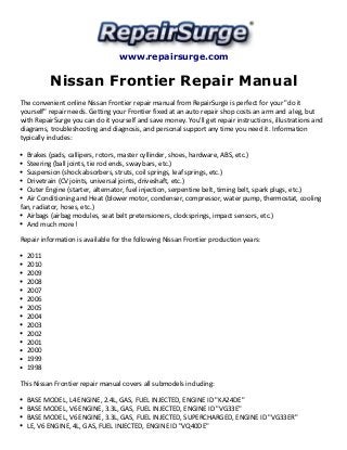 www.repairsurge.com 
Nissan Frontier Repair Manual 
The convenient online Nissan Frontier repair manual from RepairSurge is perfect for your "do it 
yourself" repair needs. Getting your Frontier fixed at an auto repair shop costs an arm and a leg, but 
with RepairSurge you can do it yourself and save money. You'll get repair instructions, illustrations and 
diagrams, troubleshooting and diagnosis, and personal support any time you need it. Information 
typically includes: 
Brakes (pads, callipers, rotors, master cyllinder, shoes, hardware, ABS, etc.) 
Steering (ball joints, tie rod ends, sway bars, etc.) 
Suspension (shock absorbers, struts, coil springs, leaf springs, etc.) 
Drivetrain (CV joints, universal joints, driveshaft, etc.) 
Outer Engine (starter, alternator, fuel injection, serpentine belt, timing belt, spark plugs, etc.) 
Air Conditioning and Heat (blower motor, condenser, compressor, water pump, thermostat, cooling 
fan, radiator, hoses, etc.) 
Airbags (airbag modules, seat belt pretensioners, clocksprings, impact sensors, etc.) 
And much more! 
Repair information is available for the following Nissan Frontier production years: 
2011 
2010 
2009 
2008 
2007 
2006 
2005 
2004 
2003 
2002 
2001 
2000 
1999 
1998 
This Nissan Frontier repair manual covers all submodels including: 
BASE MODEL, L4 ENGINE, 2.4L, GAS, FUEL INJECTED, ENGINE ID "KA24DE" 
BASE MODEL, V6 ENGINE, 3.3L, GAS, FUEL INJECTED, ENGINE ID "VG33E" 
BASE MODEL, V6 ENGINE, 3.3L, GAS, FUEL INJECTED, SUPERCHARGED, ENGINE ID "VG33ER" 
LE, V6 ENGINE, 4L, GAS, FUEL INJECTED, ENGINE ID "VQ40DE" 
 